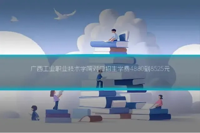广西工业职业技术学院对口招生学费4880到8525元