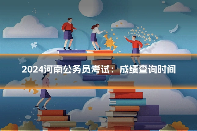 2024河南公务员考试:成绩查询时间