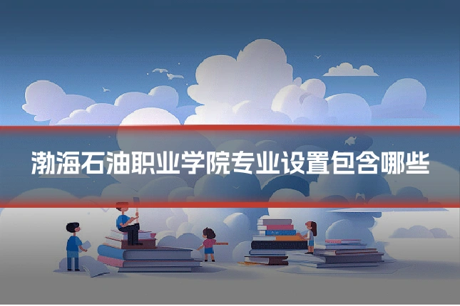渤海石油职业学院专业设置包含哪些