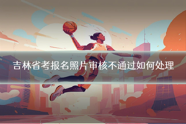 吉林省考报名照片审核不通过如何处理