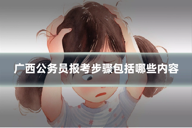 广西公务员报考步骤包括哪些内容