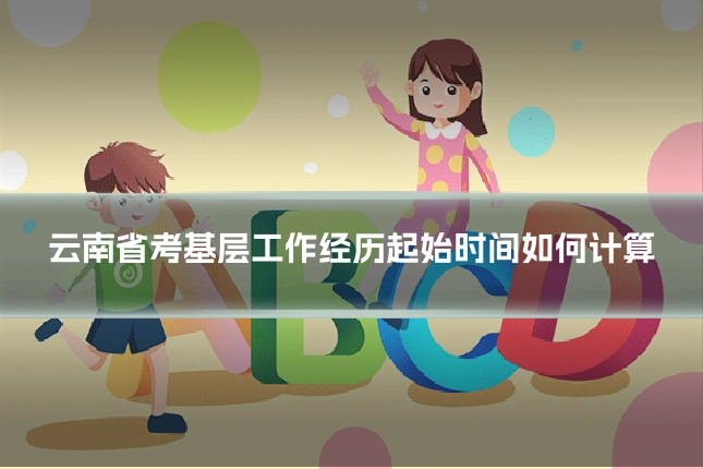 云南省考基层工作经历起始时间如何计算