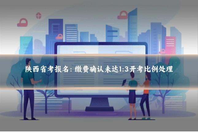 陕西省考报名：缴费确认未达1:3开考比例处理
