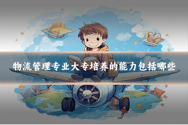 物流管理专业大专培养的能力包括哪些