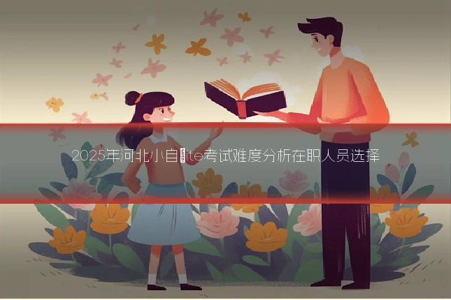 2025年河北小自�ite考试难度分析在职人员选择