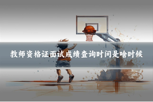 教师资格证面试成绩查询时间是啥时候