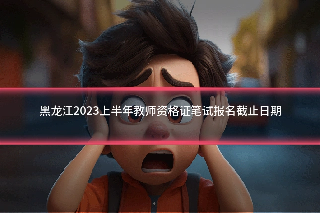 黑龙江2023上半年教师资格证笔试报名截止日期