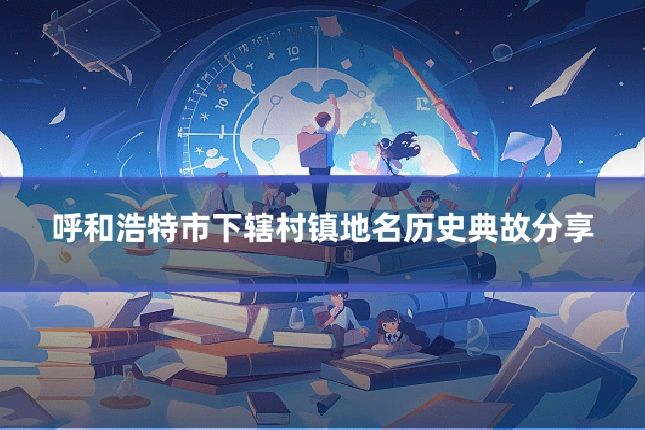 呼和浩特市下辖村镇地名历史典故分享