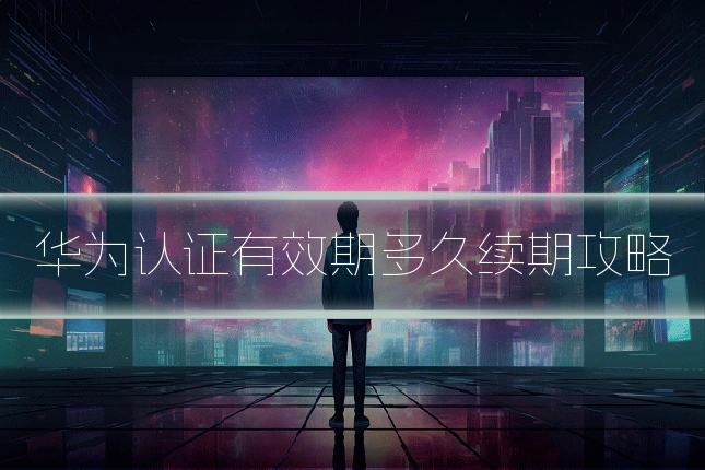 华为认证有效期多久续期攻略