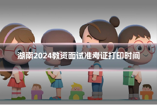 湖南2024教资面试准考证打印时间