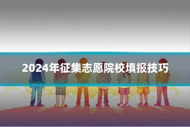 2024年征集志愿院校填报技巧