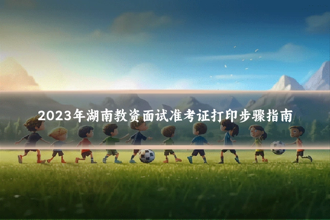 2023年湖南教资面试准考证打印步骤指南