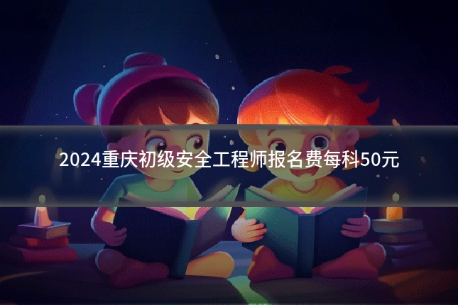 2024重庆初级安全工程师报名费每科50元