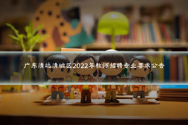 广东清远清城区2022年教师招聘专业要求公告