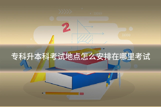 专科升本科考试地点怎么安排在哪里考试