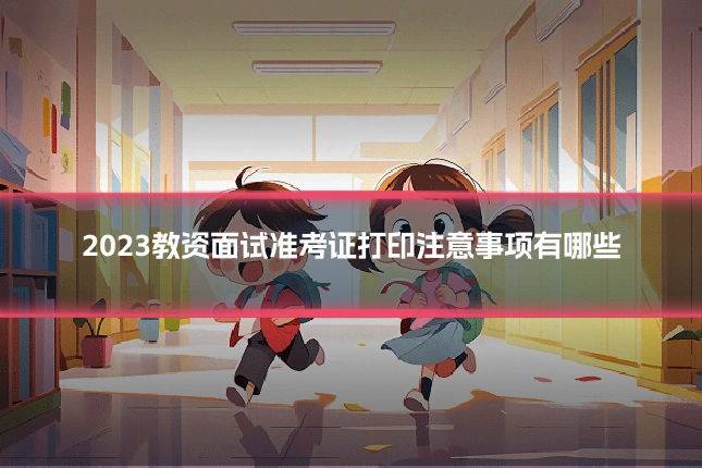 2023教资面试准考证打印注意事项有哪些