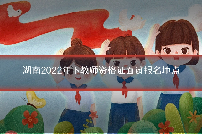 湖南2022年下教师资格证面试报名地点