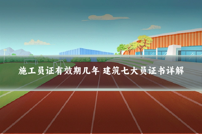 施工员证有效期几年 建筑七大员证书详解