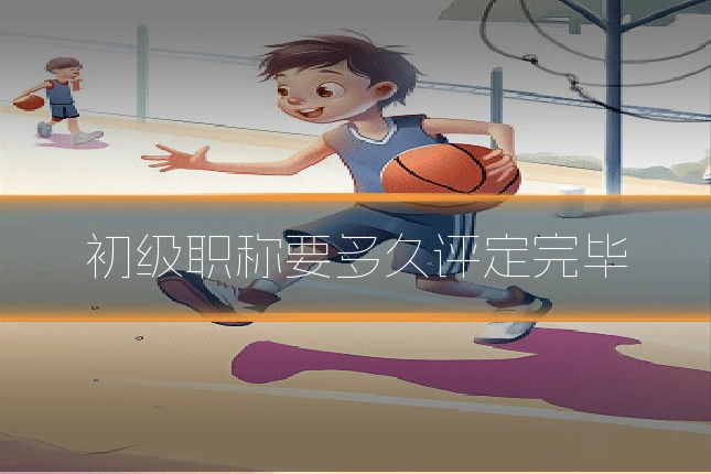初级职称要多久评定完毕