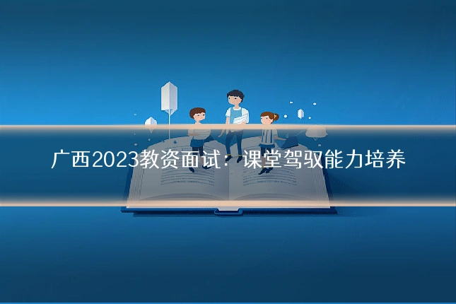 广西2023教资面试：课堂驾驭能力培养