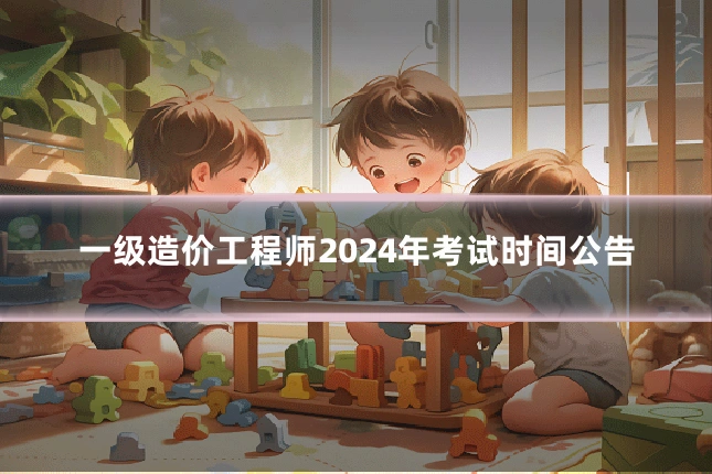 一级造价工程师2024年考试时间公告