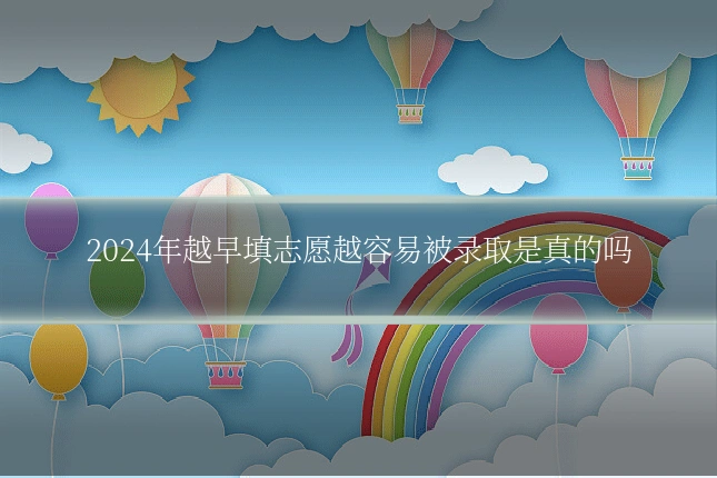 2024年越早填志愿越容易被录取是真的吗