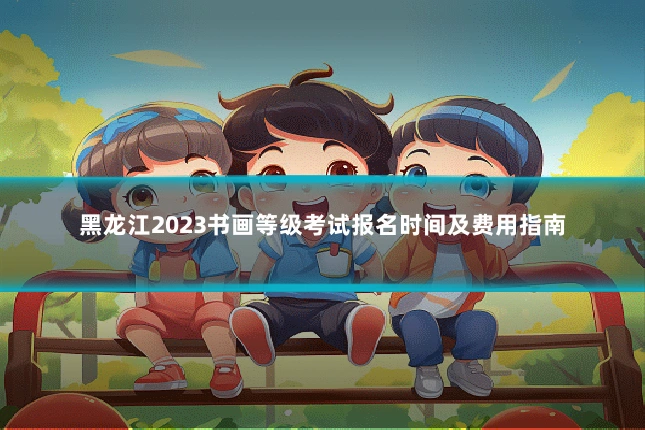 黑龙江2023书画等级考试报名时间及费用指南