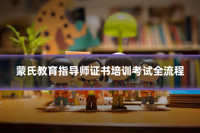蒙氏教育指导师证书培训考试全流程