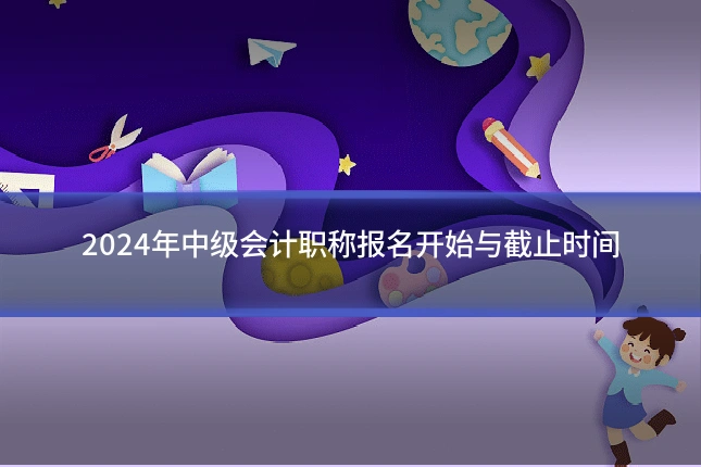 2024年中级会计职称报名开始与截止时间