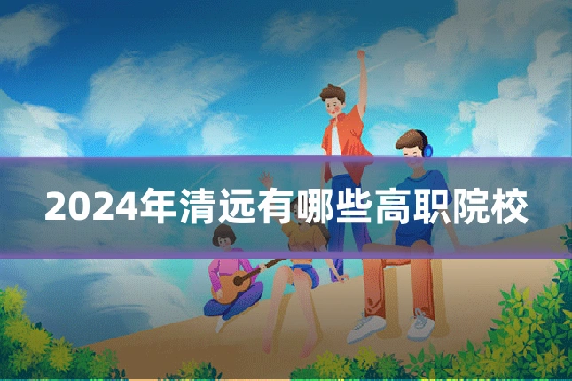 2024年清远有哪些高职院校
