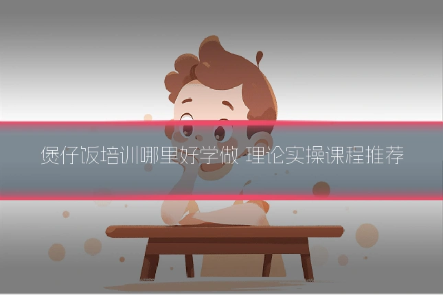 煲仔饭培训哪里好学做 理论实操课程推荐