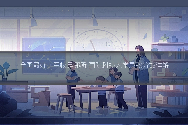 全国最好的军校是哪所 国防科技大学录取分数详解