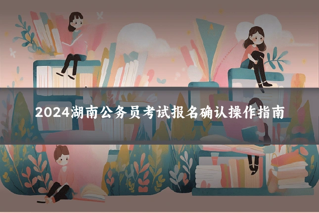 2024湖南公务员考试报名确认操作指南