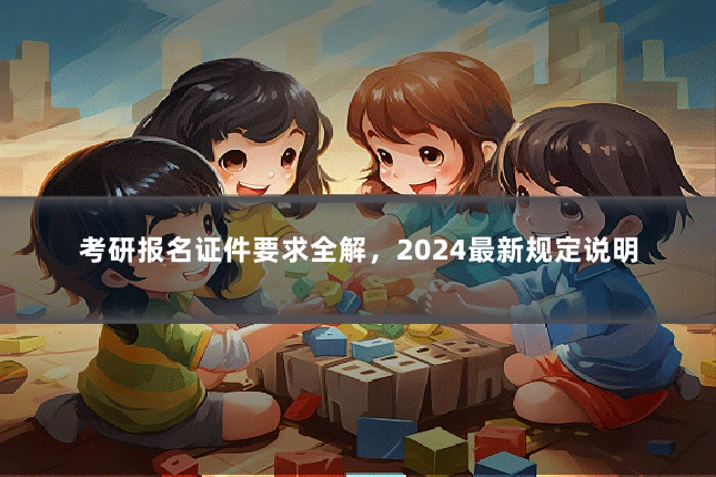 考研报名证件要求全解，2024最新规定说明