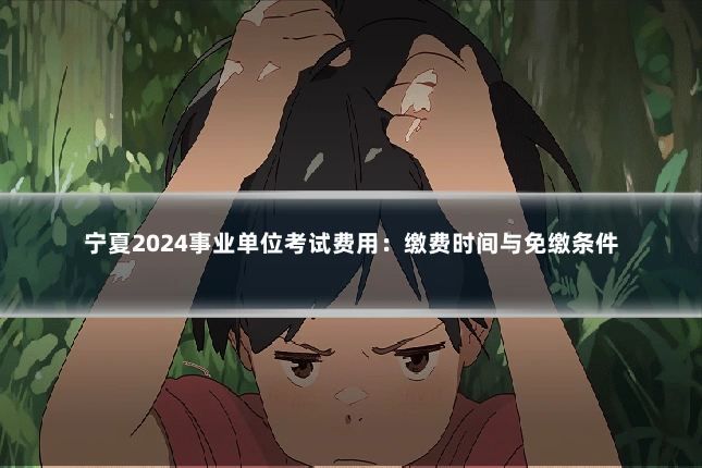 宁夏2024事业单位考试费用：缴费时间与免缴条件