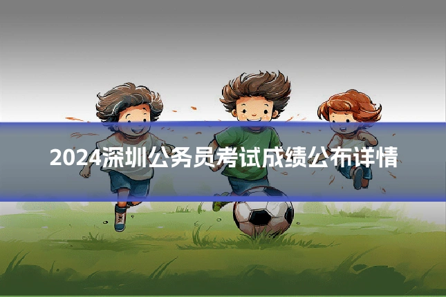 2024深圳公务员考试成绩公布详情