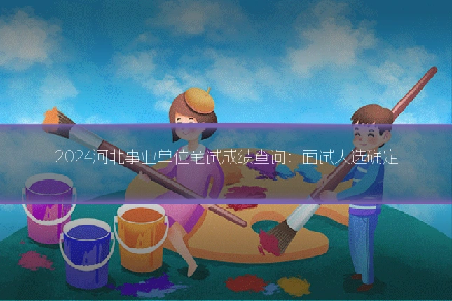 2024河北事业单位笔试成绩查询：面试人选确定