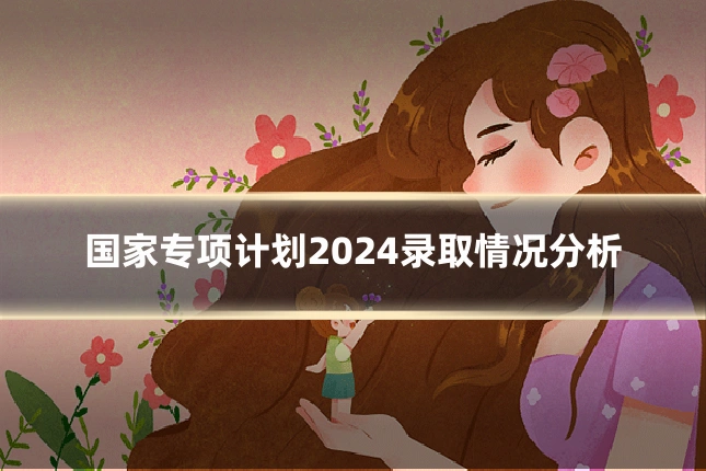 国家专项计划2024录取情况分析
