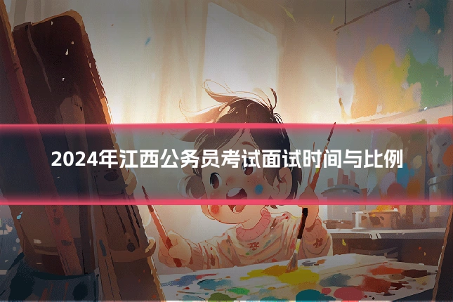 2024年江西公务员考试面试时间与比例
