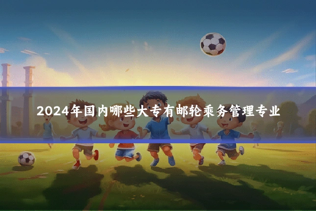 2024年国内哪些大专有邮轮乘务管理专业