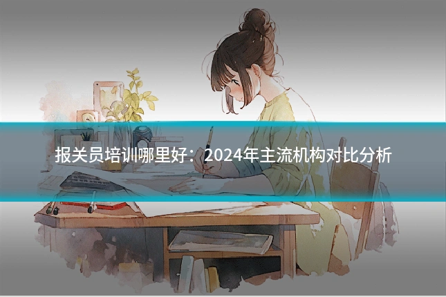 报关员培训哪里好：2024年主流机构对比分析