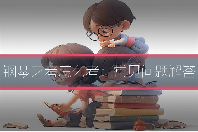 钢琴艺考怎么考：常见问题解答