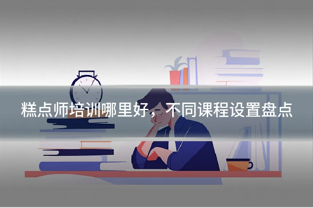 糕点师培训哪里好，不同课程设置盘点