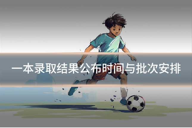 一本录取结果公布时间与批次安排