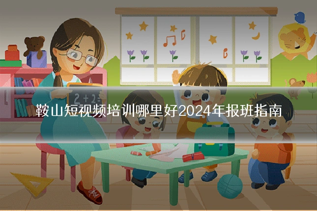 鞍山短视频培训哪里好2024年报班指南