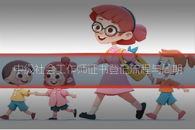 中级社会工作师证书登记流程与周期