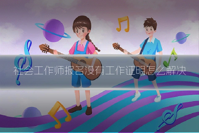 社会工作师报名没有工作证明怎么解决