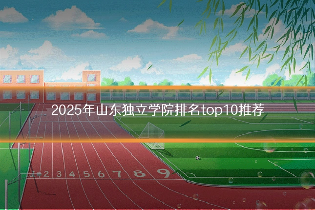 2025年山东独立学院排名top10推荐
