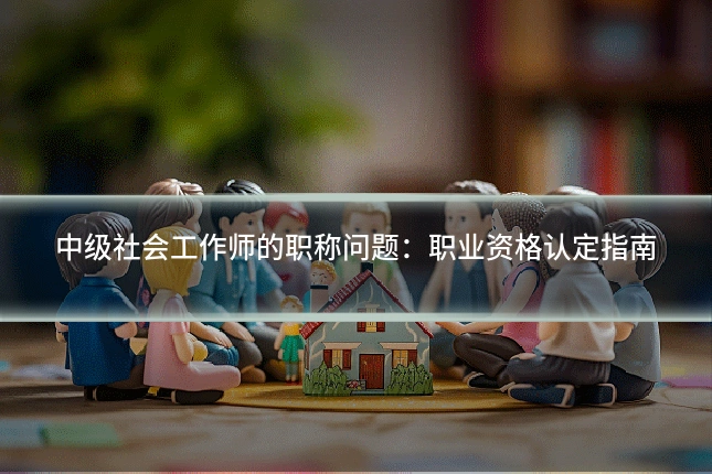 中级社会工作师的职称问题：职业资格认定指南