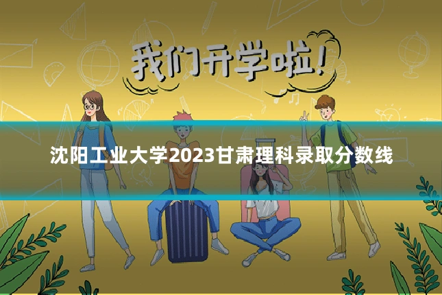 沈阳工业大学2023甘肃理科录取分数线